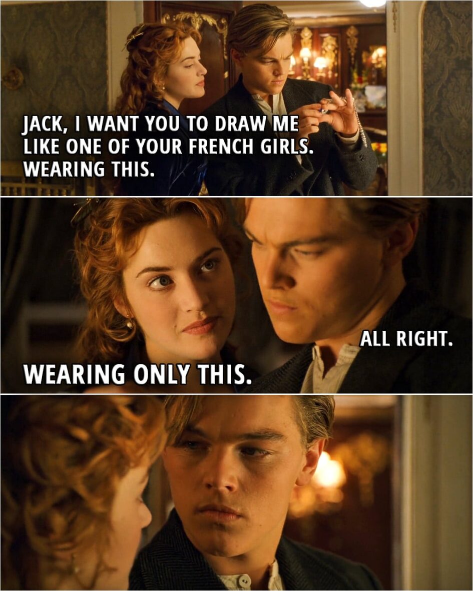 Quote from Titanic (1997) | (Rose shows Jack the diamond necklace) Rose: Jack, I want you to draw me like one of your French girls. Wearing this. Jack: All right. Rose: Wearing only this. The last thing I need is another picture of me looking like a porcelain doll. As a paying customer... I expect to get what I want.