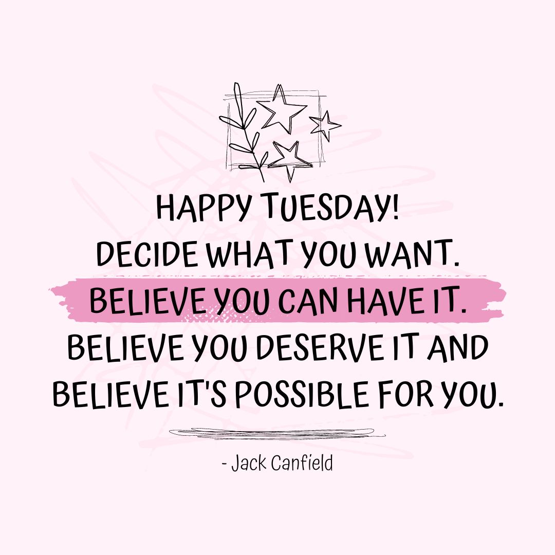 Tuesday Quotes: Tuesday Motivation – “Happy Tuesday! Decide what you want. Believe you can have it. Believe you deserve it and believe it’s possible for you.” – Jack Canfield