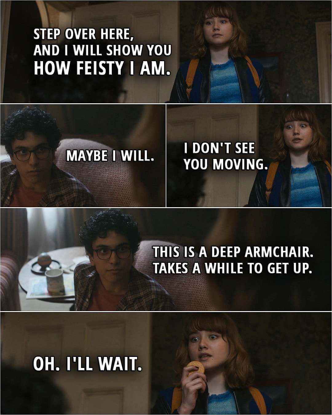 Quote from Lockwood & Co. TV series, Ep. 1x01 | George Karim (whistles): Feisty. Lucy Carlyle: Step over here, and I will show you how feisty I am. George Karim: Maybe I will. Lucy Carlyle: I don't see you moving. George Karim: This is a deep armchair. Takes a while to get up. Lucy Carlyle: Oh. I'll wait.