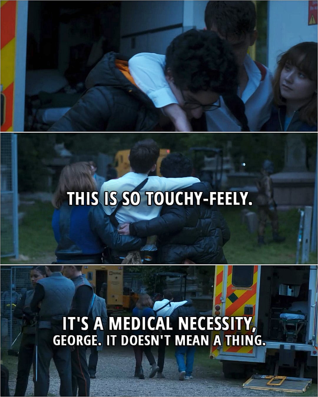 Quote from Lockwood & Co. TV series, Ep. 1x08 | (Lucy and George each take one of Lockwood's arms to help him walk...) George Karim: Ugh. This is so touchy-feely. Anthony Lockwood: It's a medical necessity, George. It doesn't mean a thing.