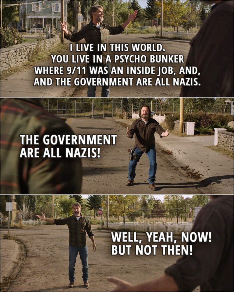 Quote from The Last of Us 1x03 | Frank: I live in this world. You live in a psycho bunker where 9/11 was an inside job, and, and the government are all Nazis. Bill: The government are all Nazis! Frank: Well, yeah, now! But not then!