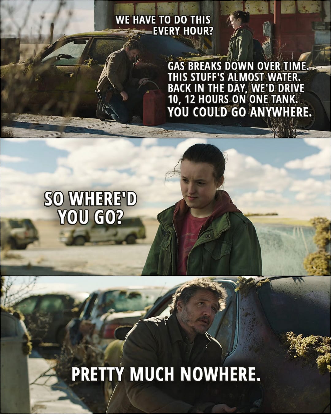 Quote from The Last of Us 1x04 | Ellie Williams: We have to do this every hour? (getting gas) Joel Miller: Gas breaks down over time. This stuff's almost water. Back in the day, we'd drive 10, 12 hours on one tank. You could go anywhere. Ellie Williams: So where'd you go? Joel Miller: Pretty much nowhere.