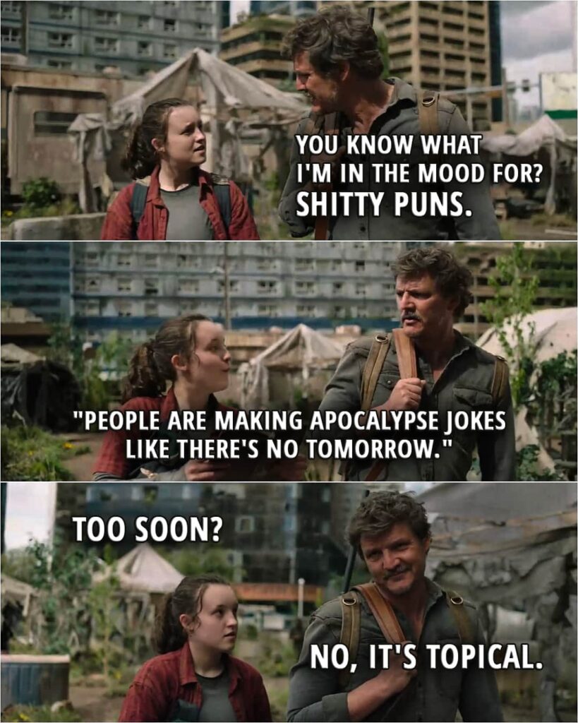 Quote from The Last of Us 1x09 | Joel Miller: You know what I'm in the mood for? Ellie Williams: What? Joel Miller: Sh*tty puns. Ellie Williams: "People are making apocalypse jokes like there's no tomorrow." Too soon? Joel Miller: No, it's topical.