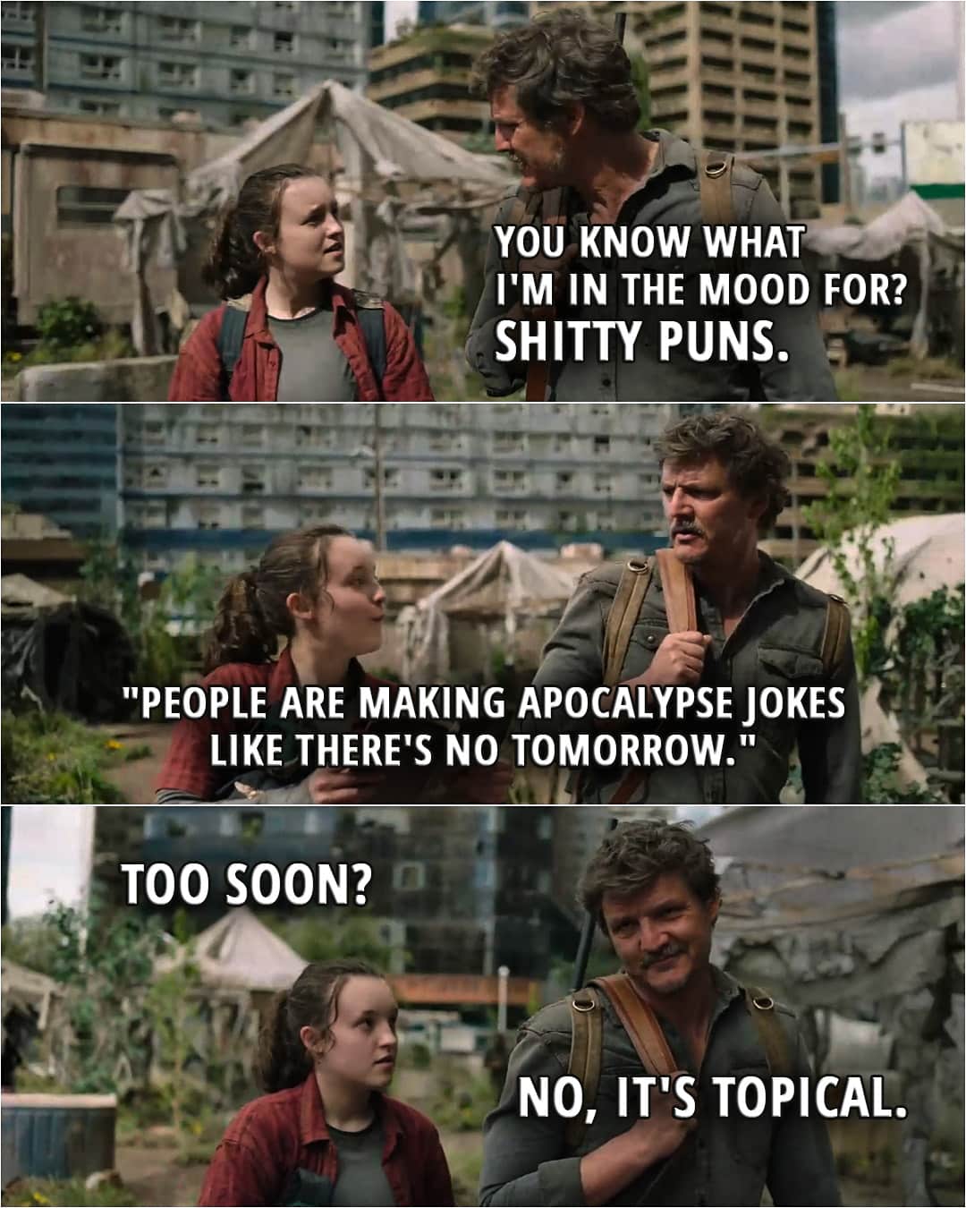 Quote from The Last of Us 1x09 | Joel Miller: You know what I'm in the mood for? Ellie Williams: What? Joel Miller: Sh*tty puns. Ellie Williams: "People are making apocalypse jokes like there's no tomorrow." Too soon? Joel Miller: No, it's topical.