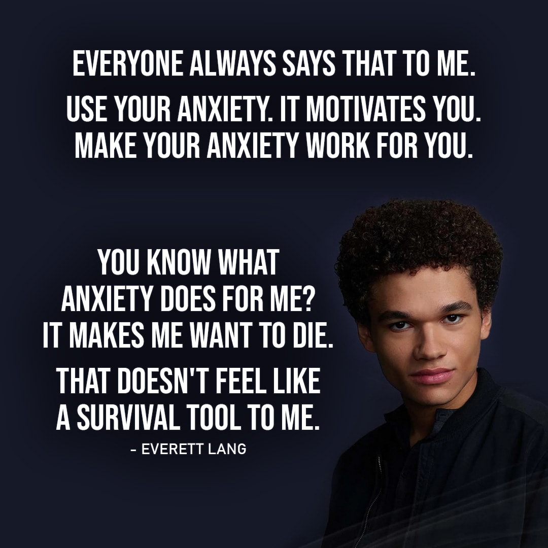 Quote from Wolf Pack 1x08 | Everett Lang: I wouldn't give it back. I don't have anxiety anymore. It's gone. Blake Navarro: Anxiety's not such a bad thing. It's like a survival tool, right? Everett Lang: Everyone always says that to me. Use your anxiety. It motivates you. Make your anxiety work for you. You know what anxiety does for me? It... it makes me want to f**king die. That doesn't feel like a survival tool to me.