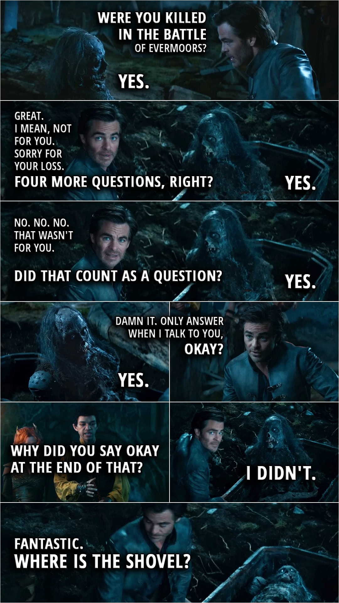 Quote from Dungeons & Dragons: Honor Among Thieves | (Simon resurects a corpse, he explained earlier the spell gives them five questions to ask...) Edgin Darvis: Were you killed in the battle of Evermoors? Corpse: Yes. Edgin Darvis: Great. I mean, not for you. Sorry for your loss. (to others): Four more questions, right? Corpse: Yes. Edgin Darvis: No. No. No. That that wasn't for you. Did that count as a question? Corpse: Yes. Edgin Darvis: Damn it. Only answer when I talk to you, okay? Corpse: Yes. Simon Aumar: Why did you say okay at the end of that? Corpse: I didn't. (the spell ends) Edgin Darvis: Fantastic. Where is the shovel?