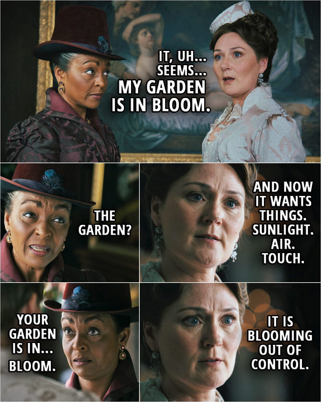 Quote from Queen Charlotte: A Bridgerton Story 1x05 | Violet Bridgerton: It, uh... seems my... garden is in bloom. Lady Danbury: The garden? Violet Bridgerton: And now it wants things. Sunlight. Air. Touch. Lady Danbury: Your garden is in... bloom. Violet Bridgerton: It is blooming out of control.