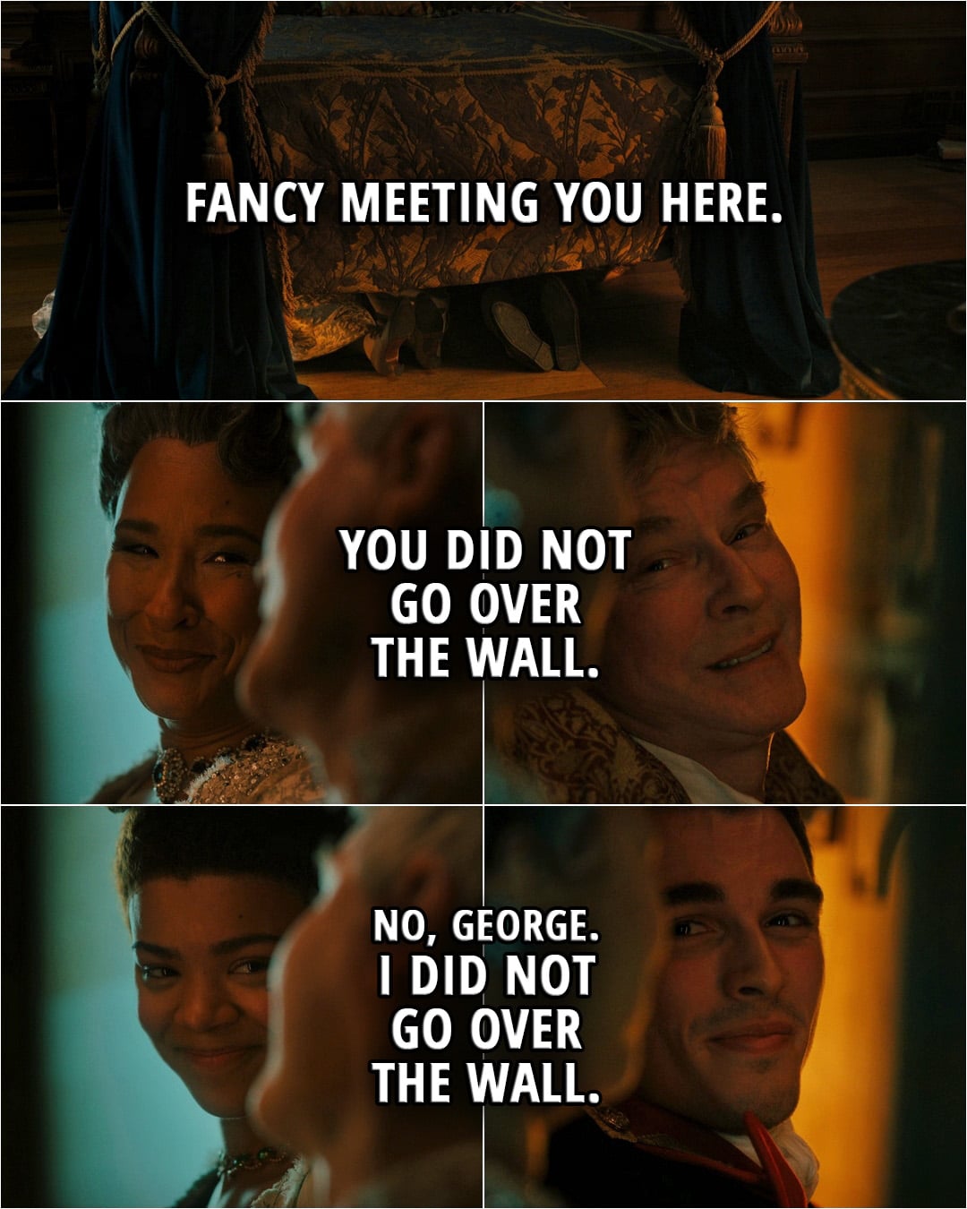 Quote from Queen Charlotte: A Bridgerton Story 1x06 | King George: Fancy meeting you here. You did not go over the wall. Queen Charlotte: No, George. I did not go over the wall.