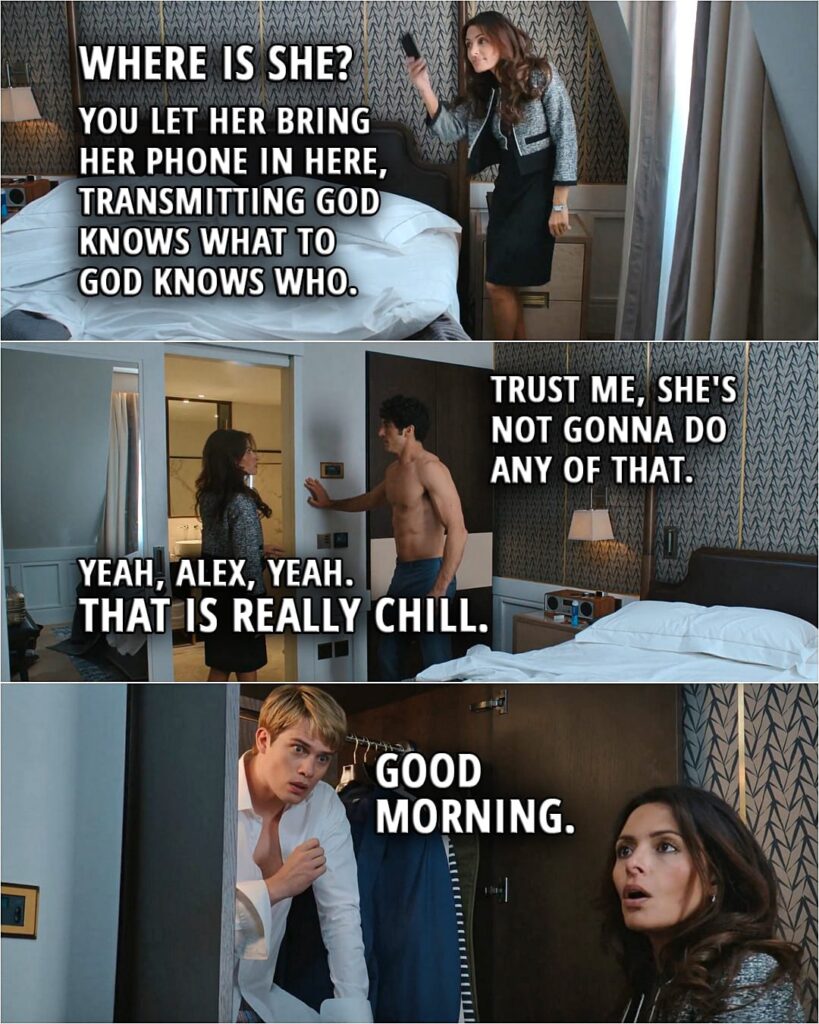 Quote from the movie Red, White & Royal Blue | Zahra: Where is she? Hello, hello? Little missy? Alex: Zahra, please. It's all chill. Zahra: It's all chill? You hook up with some rando the night before your mother's acceptance speech. You don't have her sign an NDA, of that I'm certain, and then you let her bring her phone in here, transmitting God knows what to God knows who. Alex: Trust me, she's not gonna do any of that. Zahra: Yeah, Alex, yeah. That is really chill. Henry (in the closet): Ow. (Zahra runs to open it...) Henry: Good morning.