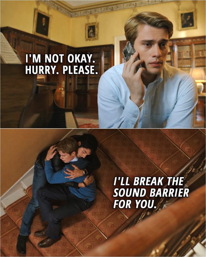 Quote from the movie Red, White & Royal Blue | Henry: Hello? Alex: Baby. Henry: Alex? Oh, my God. A-Are you all right? Alex: I'm hanging in there. Are you okay? Henry: No. No, I'm not okay. Alex: You know what? I'm coming to London tonight. Just hold on until I get there. We'll figure this out. Henry: Hurry. Please. Alex: I'll break the sound barrier for you.