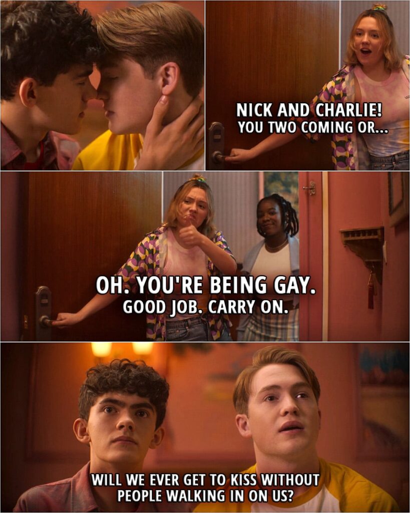 Quote from the series Heartstopper 2x04 | (Nick and Charlie are about to kiss, Darcy and Tara walk in...) Darcy Olsson: Nick and Charlie! You two coming or... Oh. You're being gay. (gives them thumbs up) Good job. Carry on. (closes the door) Charlie Spring (to Nick): Will we ever get to kiss without people walking in on us?
