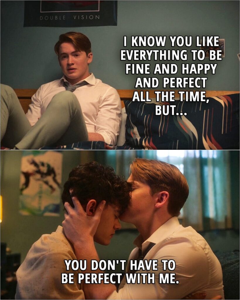 Quote from the series Heartstopper 2x08 | Nick Nelson (to Charlie): I know you like everything to be fine and happy and perfect all the time, but you don't have to be perfect with me.