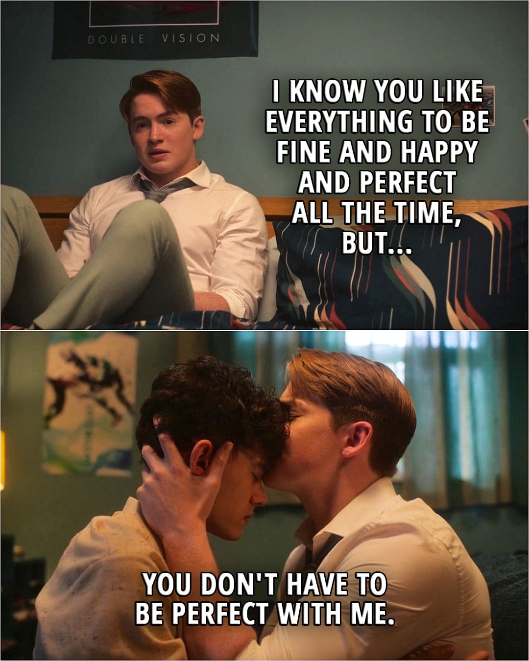 Quote from the series Heartstopper 2x08 | Nick Nelson (to Charlie): I know you like everything to be fine and happy and perfect all the time, but you don't have to be perfect with me.