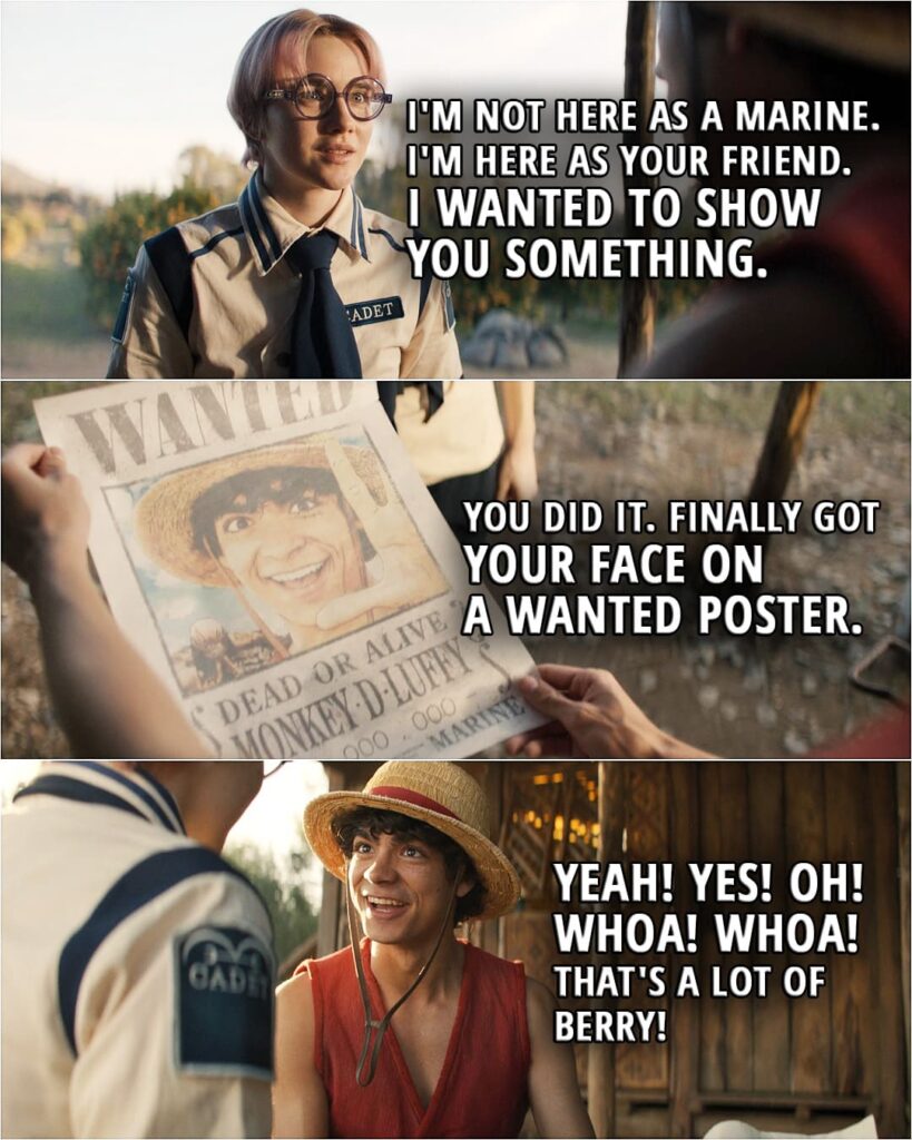 Quote from the series ONE PIECE 1x08 | Koby: I'm not here as a Marine, Luffy. I'm here as your friend. I wanted to show you something. (gives Luffy a wanted poster with his face on it) You did it. Finally got your face on a wanted poster. Nezumi's last act of revenge. Luffy: Yeah! Yes! Oh! Whoa! Whoa! That's... that's a lot of Berry! Koby: It's the highest bounty in the East Blue. You're a wanted man now. Luffy: That's exactly what I wanted. (hugs Koby)