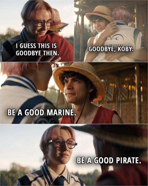 Quote from the series ONE PIECE 1x08 | Koby: I guess this is goodbye then. Luffy: Goodbye, Koby. Be a good Marine. Koby: Be a good pirate.