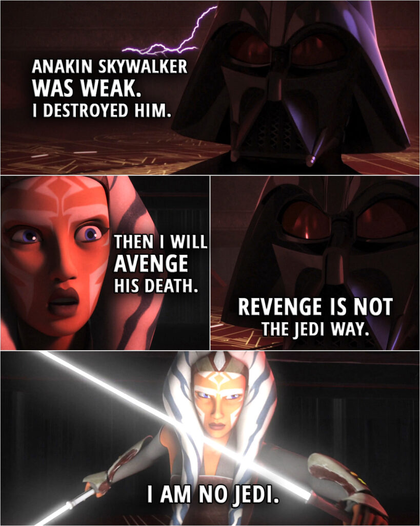 Quote from the series Star Wars Rebels 2x22 | Darth Vader: Anakin Skywalker was weak. I destroyed him. Ahsoka Tano: Then I will avenge his death. Darth Vader: Revenge is not the Jedi way. Ahsoka Tano: I am no Jedi.