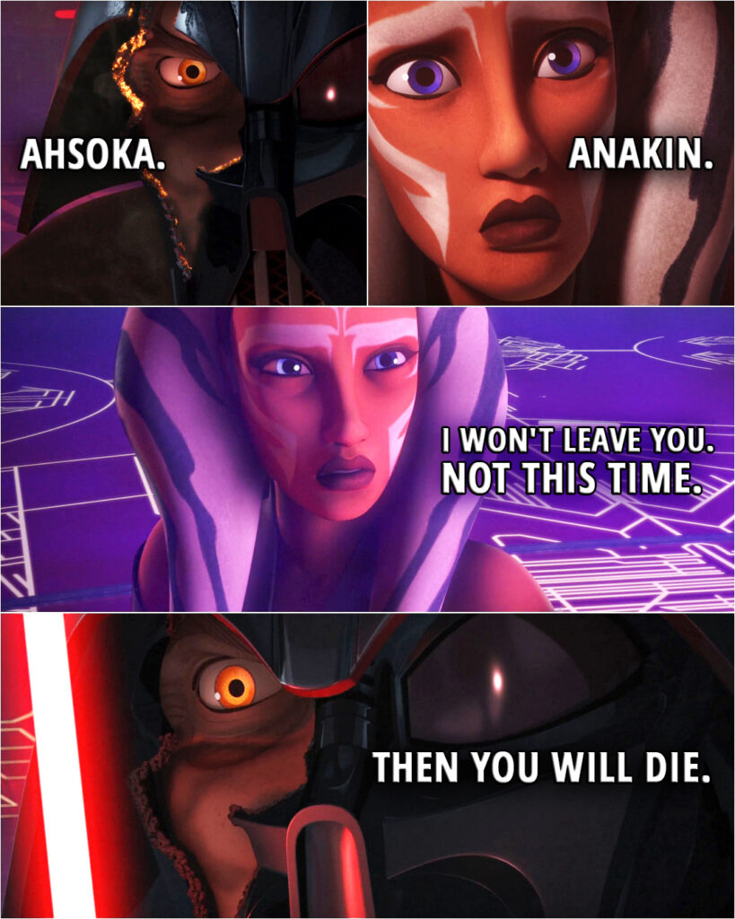 Quote from the series Star Wars Rebels 2x22 | (Ahsoka cuts Vader's mask in half revealing part of his face) Darth Vader: Ahsoka. Ahsoka Tano: Anakin. I won't leave you. Not this time. Darth Vader: Then you will die.