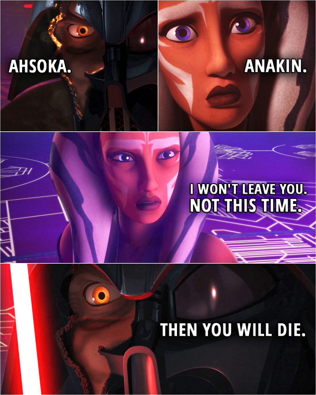 Quote from the series Star Wars Rebels 2x22 | (Ahsoka cuts Vader's mask in half revealing part of his face) Darth Vader: Ahsoka. Ahsoka Tano: Anakin. I won't leave you. Not this time. Darth Vader: Then you will die.