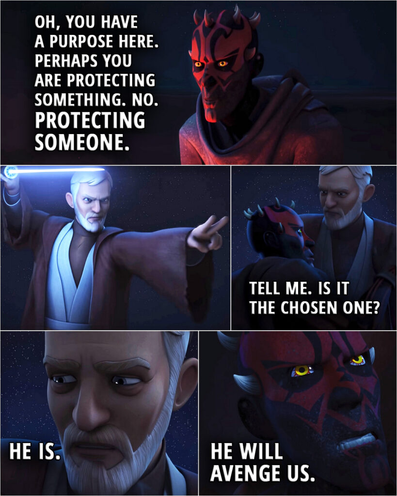 Quote from the series Star Wars Rebels 3x20 | Darth Maul: Why come to this place? Not simply to hide. Oh, you have a purpose here. Perhaps you are protecting something. No. Protecting someone. (After a short fight, Maul is defeated...) Darth Maul: Tell me. Is it the Chosen One? Obi-Wan Kenobi: He is. Darth Maul: He will avenge us.