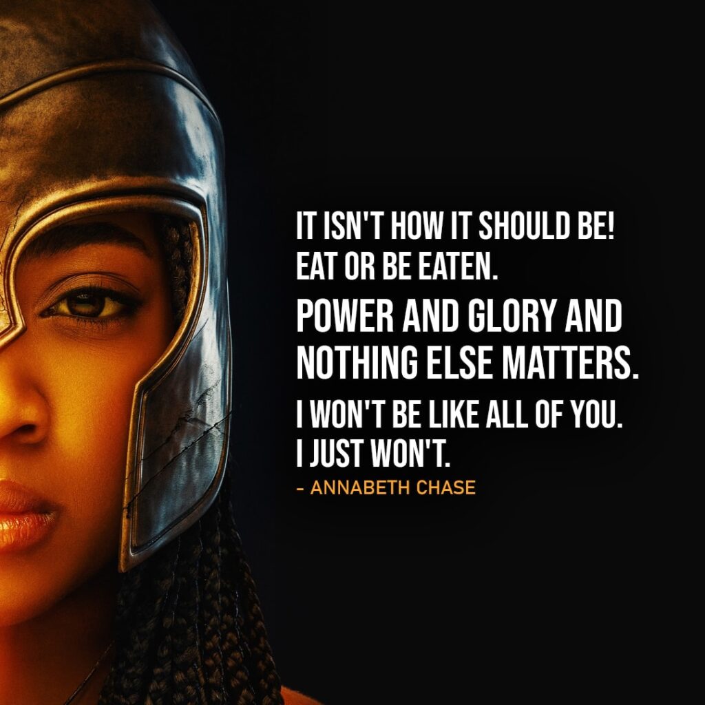 Percy Jackson and the Olympians Quotes - "It isn't how it should be! It isn't! Eat or be eaten. Power and glory and nothing else matters. I won't be like all of you. I just won't." - Annabeth Chase (to Hephaestus, Ep. 1x05)