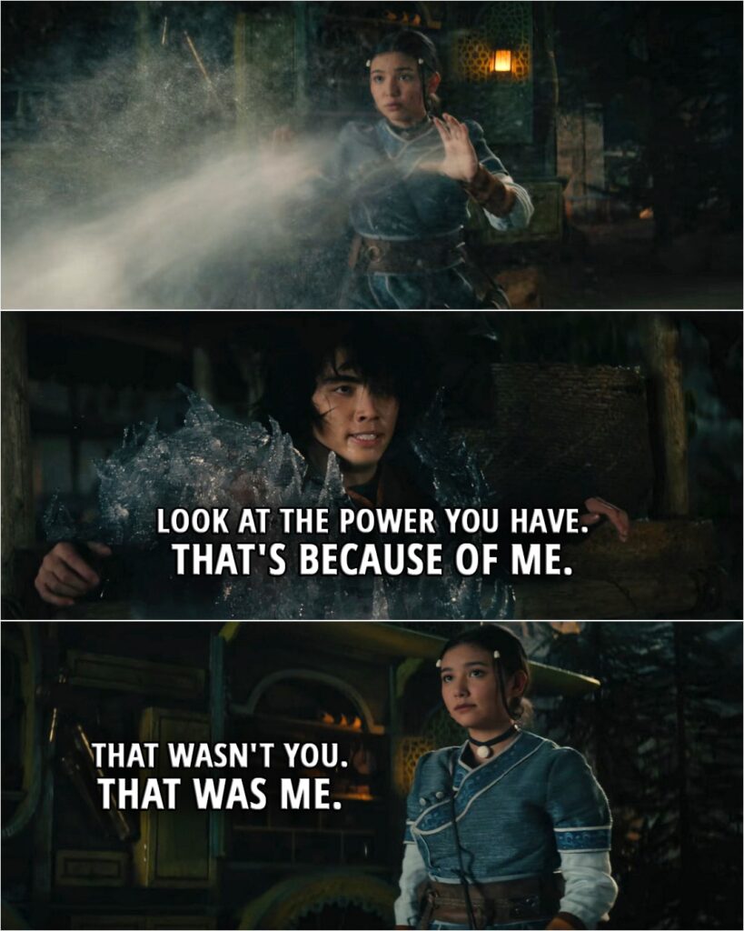 Quote from Avatar: The Last Airbender 1x04 | Jet: Look at the power you have. That's because of me. Katara: That wasn't you. That was me.