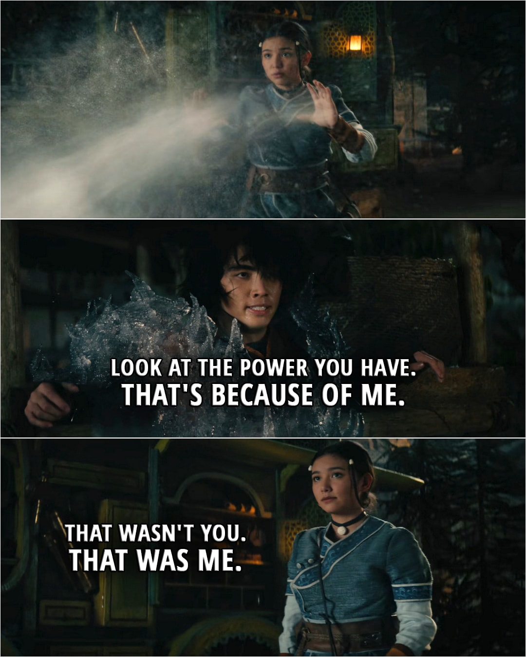 Quote from Avatar: The Last Airbender 1x04 | Jet: Look at the power you have. That's because of me. Katara: That wasn't you. That was me.