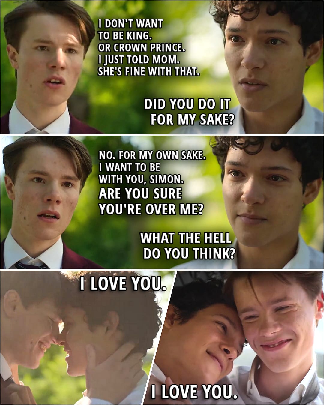 Quote from Young Royals 3x06 | Wille: I don't want to be king. Or Crown Prince. I just told Mom. She's... She's fine with that. Simon: Did... Did you do it for my sake? Wille: No. For my own sake. I want to be with you, Simon. Are you sure you're over me? Simon: What the hell do you think? (They hug and kiss) Wille: I love you. Simon: I love you.