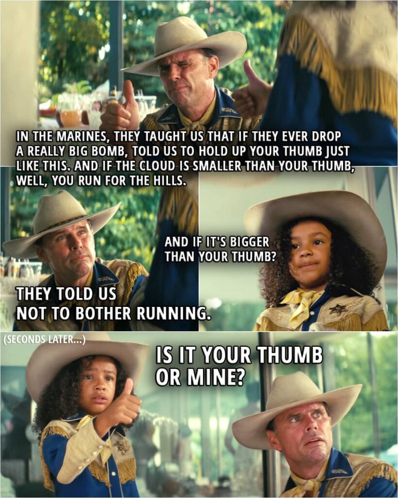 Cooper Howard: In the Marines, they taught us that if they ever drop a really big bomb, told us to hold up your thumb just like this. And if the cloud is smaller than your thumb, well, you run for the hills. Janey Howard: And if it's bigger than your thumb? Cooper Howard: They told us not to bother running. (Seconds later...) Janey Howard (doing the thumbs-up): Is it your thumb or mine?