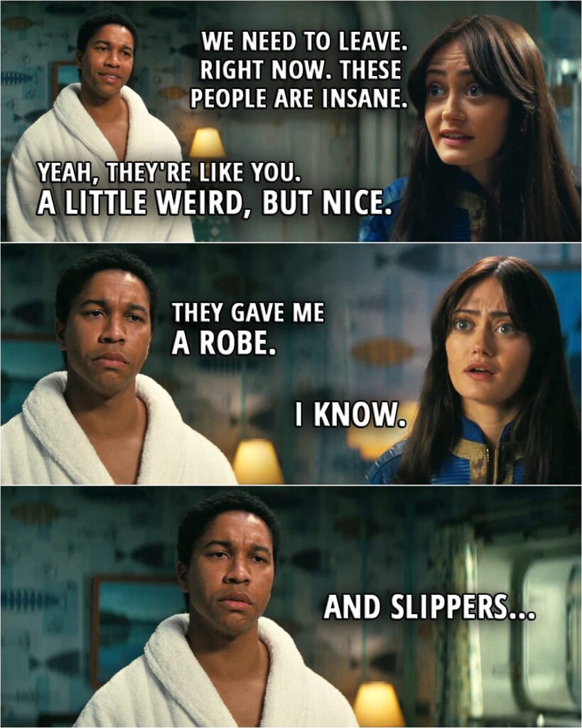 Quote from Fallout 1x06 | Lucy MacLean: We need to leave. Right now. These people are insane. Maximus: Yeah, they're like you. A little weird, but nice. (...) They gave me a robe. Lucy MacLean: I know. Maximus: And slippers...