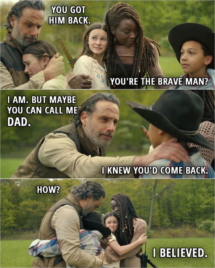 Quote from The Walking Dead: The Ones Who Live 1x06 | Judith Grimes: You got him back. Michonne Grimes: You told me to. R.J. Grimes: You're the brave man? Rick Grimes: I am. Michonne Grimes: He is. Rick Grimes: But maybe you can call me Dad. R.J. Grimes: I knew you'd come back. Rick Grimes: How? R.J. Grimes: I believed.