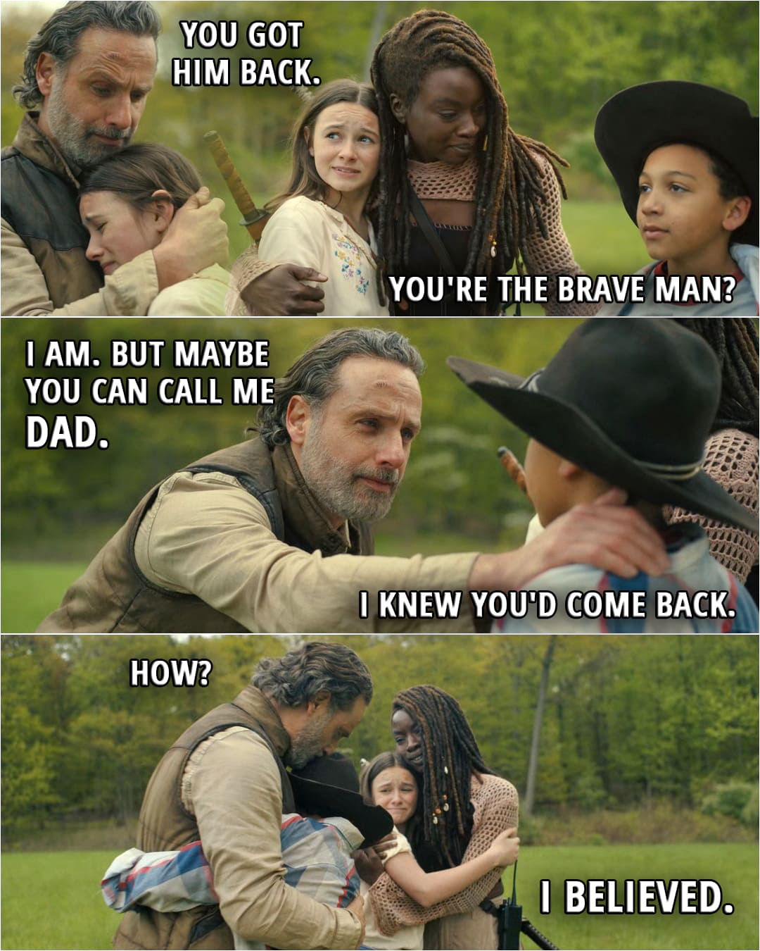 Quote from The Walking Dead: The Ones Who Live 1x06 | Judith Grimes: You got him back. Michonne Grimes: You told me to. R.J. Grimes: You're the brave man? Rick Grimes: I am. Michonne Grimes: He is. Rick Grimes: But maybe you can call me Dad. R.J. Grimes: I knew you'd come back. Rick Grimes: How? R.J. Grimes: I believed.