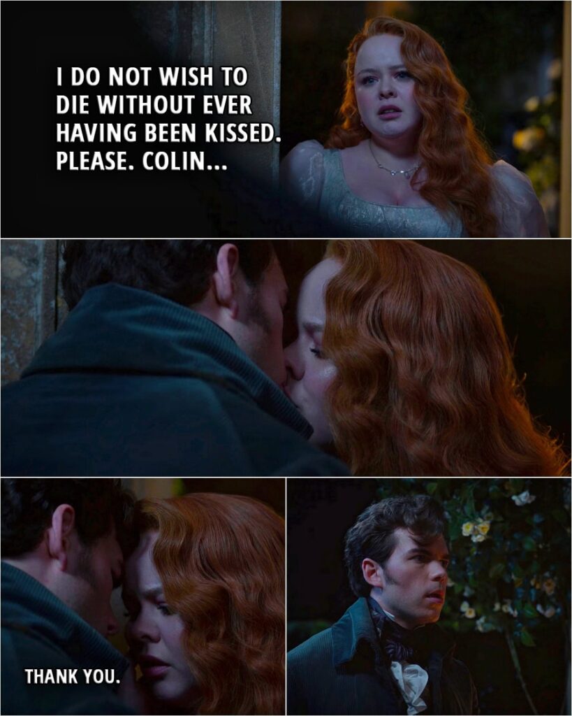 Quote from Bridgerton 3x02 | Penelope Featherington: I do not wish to die without ever having been kissed. Please. Colin. (Colin kisses her) Penelope Featherington: Thank you. (runs away)