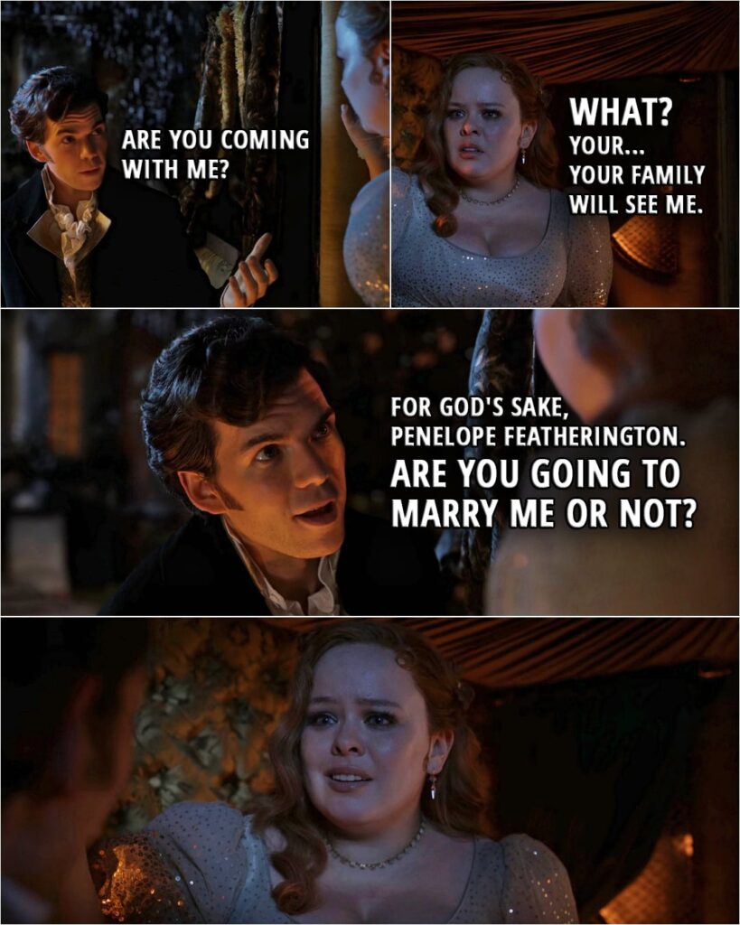 Quote from Bridgerton 3x04 | Colin Bridgerton: Are you coming with me? Penelope Featherington: What? Your... Your family will see me. Colin Bridgerton: For God's sake, Penelope Featherington. Are you going to marry me or not?