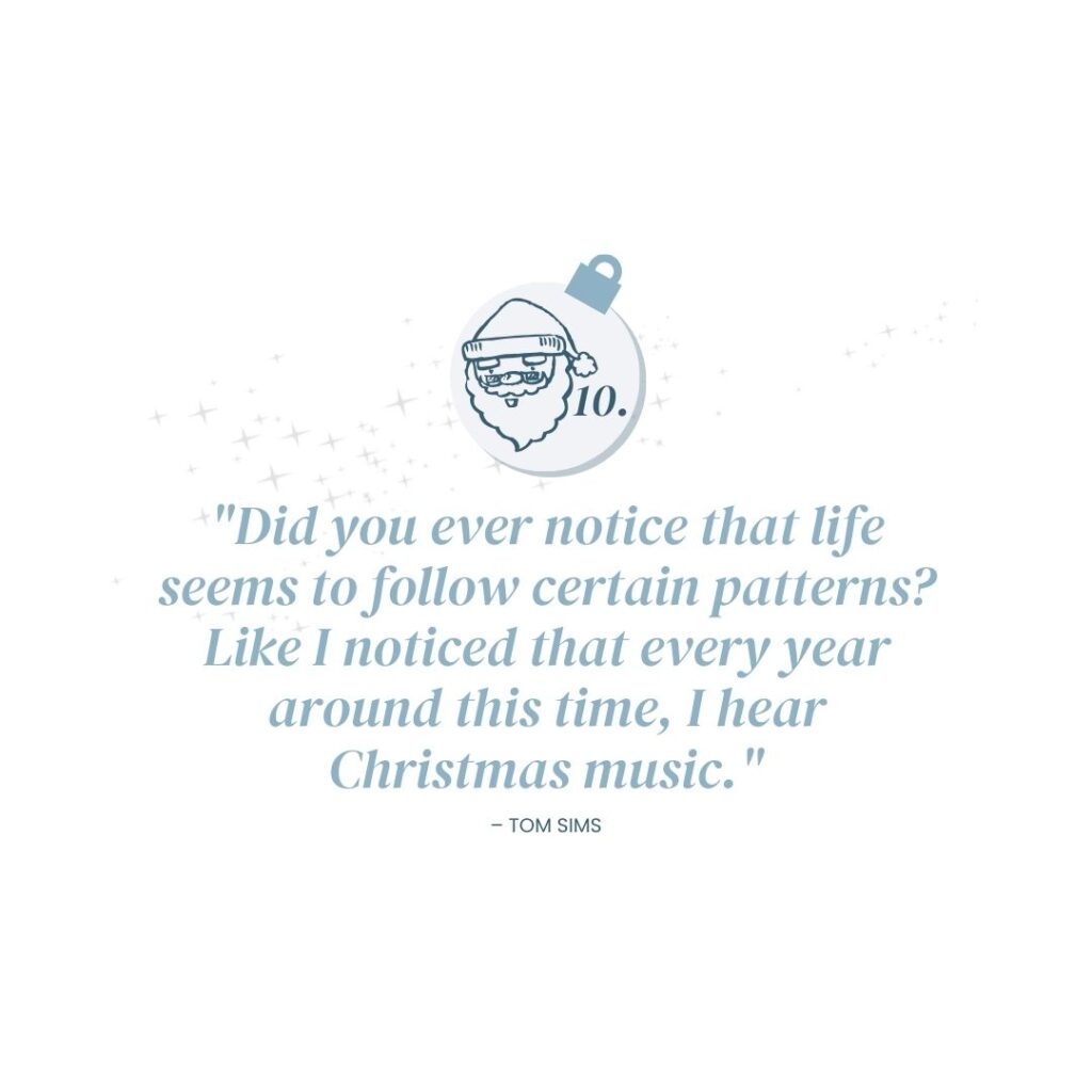 December 10: "Did you ever notice that life seems to follow certain patterns? Like I noticed that every year around this time, I hear Christmas music." - Tom Sims