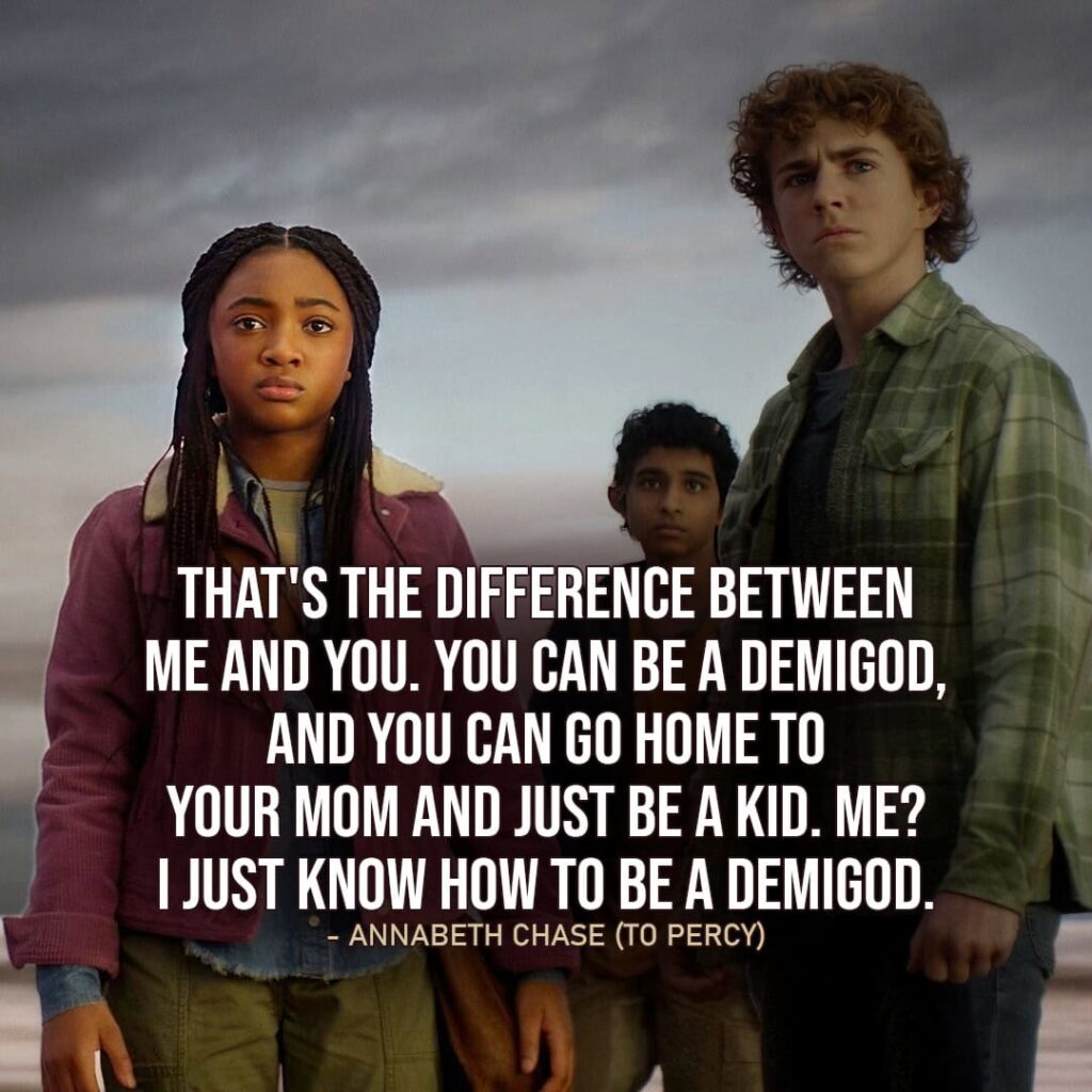 "That's the difference between me and you. You can be a demigod, and you can go home to your mom and just be a kid. Me? I just know how to be a demigod." - Annabeth