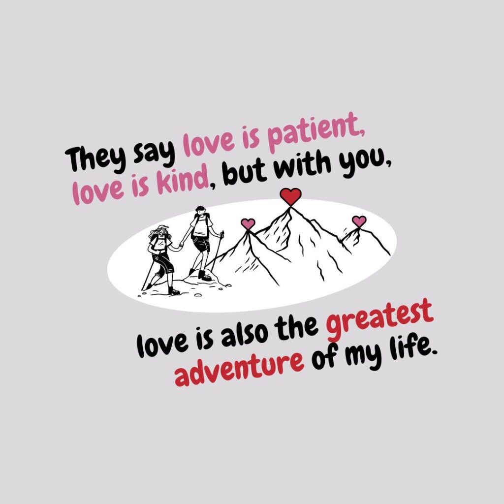They say love is patient, love is kind, but with you, love is also the greatest adventure of my life.